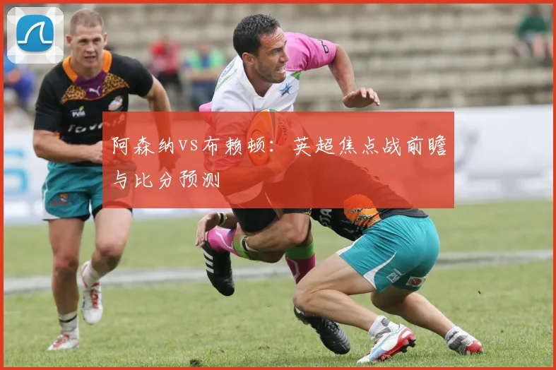 阿森纳vs布赖顿：英超焦点战前瞻与比分预测