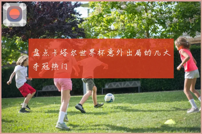 盘点卡塔尔世界杯意外出局的几大夺冠热门