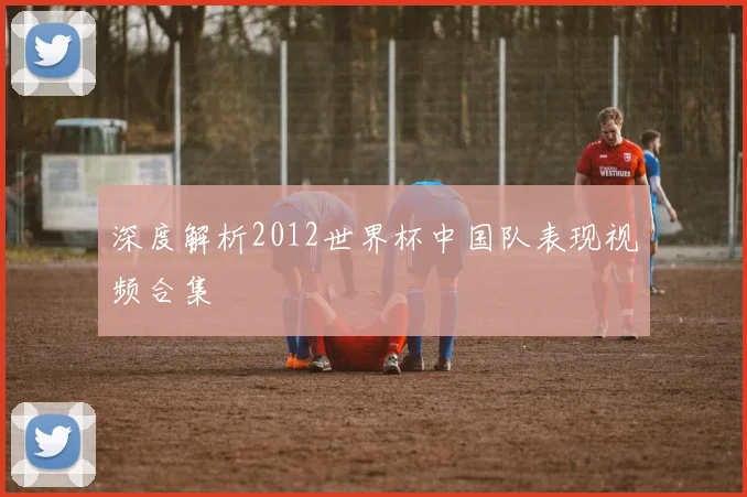 深度解析2012世界杯中国队表现视频合集