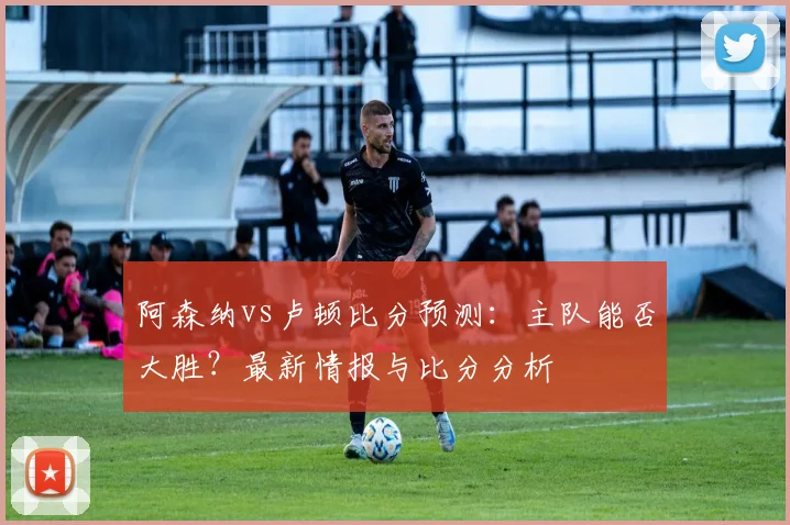 阿森纳vs卢顿比分预测：主队能否大胜？最新情报与比分分析