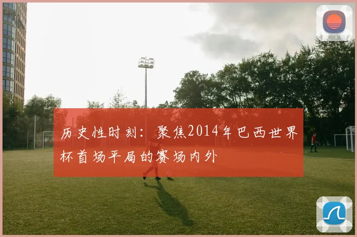 历史性时刻：聚焦2014年巴西世界杯首场平局的赛场内外