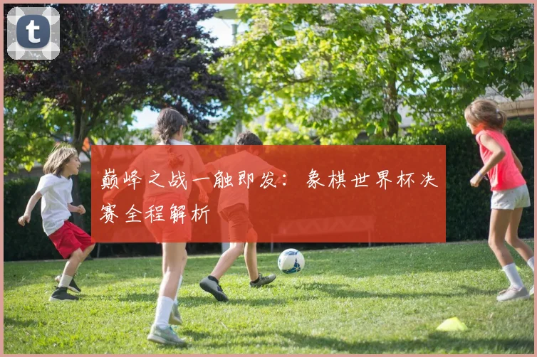 巅峰之战一触即发：象棋世界杯决赛全程解析