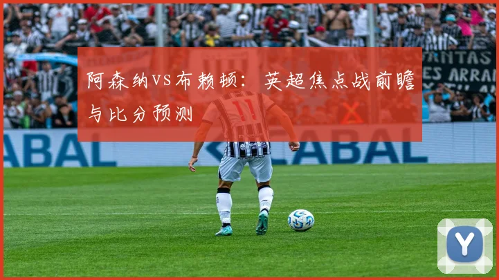 阿森纳vs布赖顿：英超焦点战前瞻与比分预测