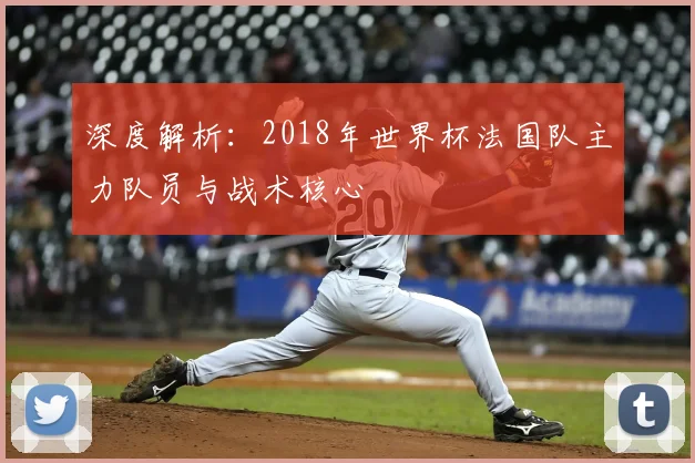 深度解析:2018年世界杯法国队主力队员与战术核心