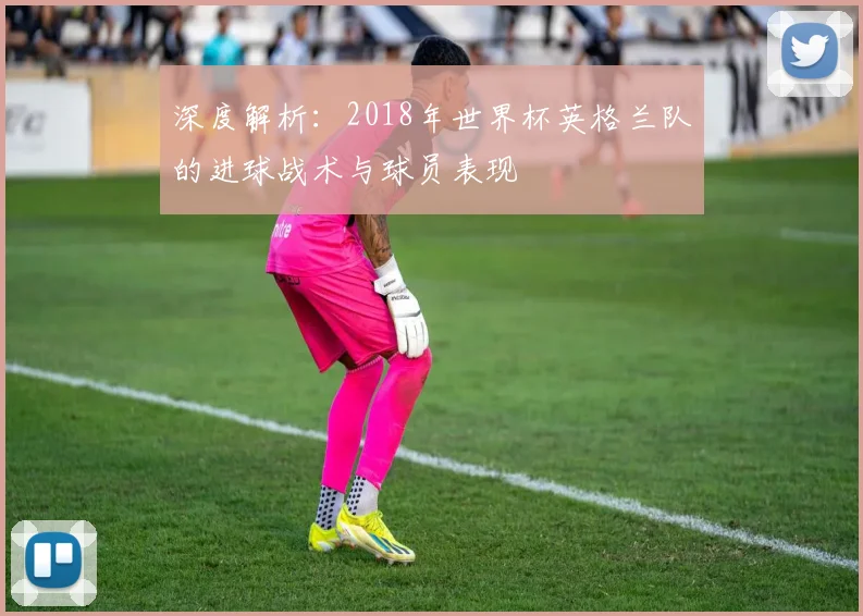 深度解析:2018年世界杯英格兰队的进球战术与球员表现