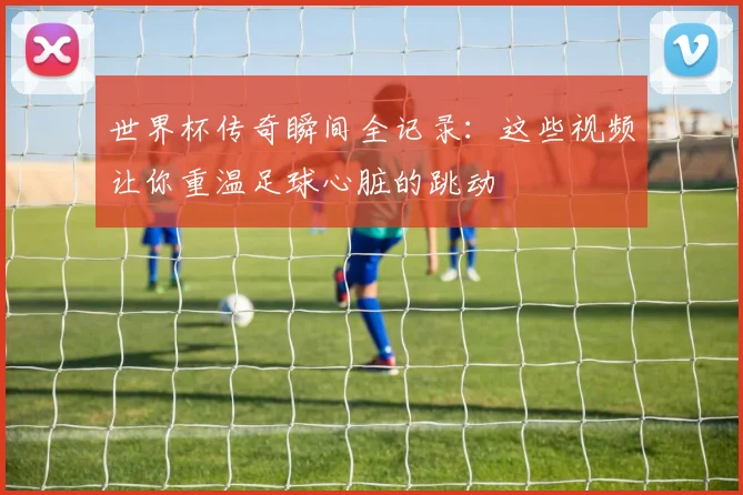 世界杯传奇瞬间全记录:这些视频让你重温足球心脏的跳动