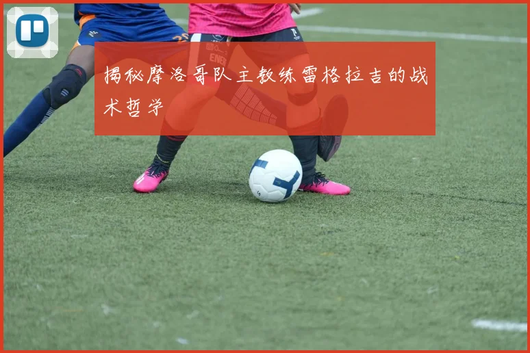 揭秘摩洛哥队主教练雷格拉吉的战术哲学