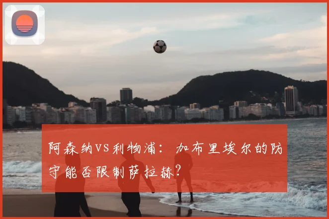 阿森纳vs利物浦：加布里埃尔的防守能否限制萨拉赫？