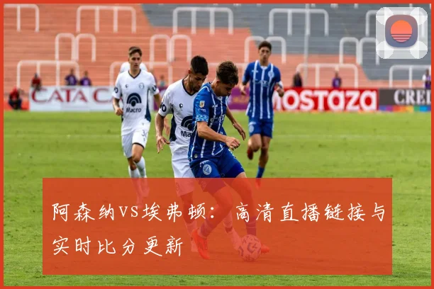阿森纳vs埃弗顿：高清直播链接与实时比分更新