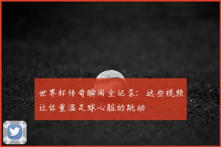 世界杯传奇瞬间全记录:这些视频让你重温足球心脏的跳动