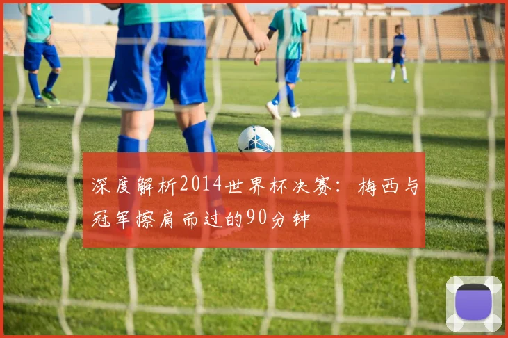 深度解析2014世界杯决赛：梅西与冠军擦肩而过的90分钟